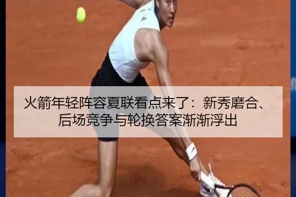 火箭年轻阵容夏联看点来了：新秀磨合、后场竞争与轮换答案渐渐浮出